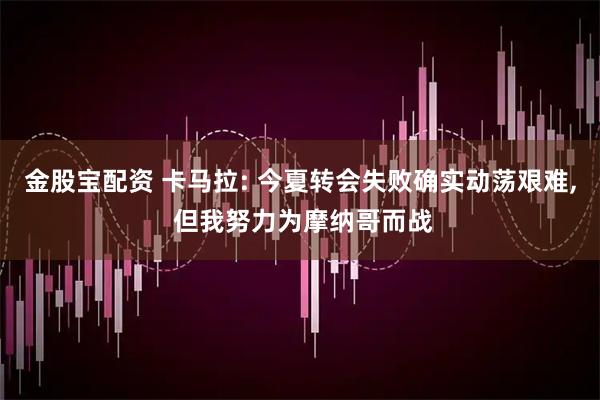 金股宝配资 卡马拉: 今夏转会失败确实动荡艰难, 但我努力为摩纳哥而战