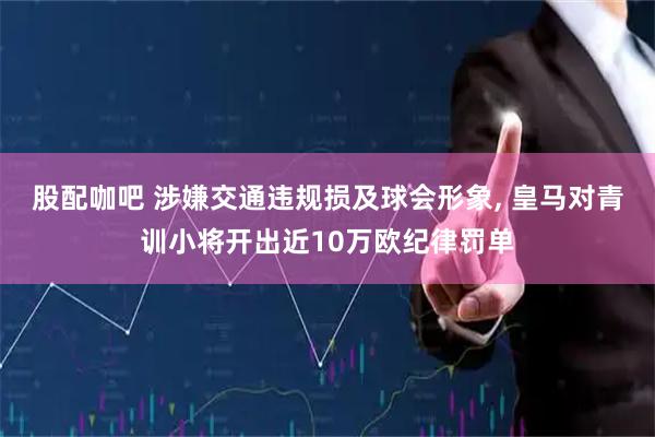 股配咖吧 涉嫌交通违规损及球会形象, 皇马对青训小将开出近10万欧纪律罚单