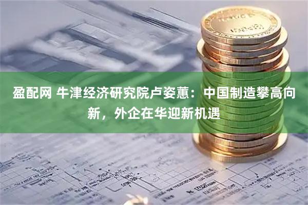 盈配网 牛津经济研究院卢姿蕙：中国制造攀高向新，外企在华迎新机遇