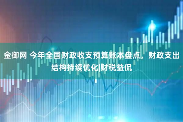 金御网 今年全国财政收支预算账本盘点，财政支出结构持续优化|财税益侃