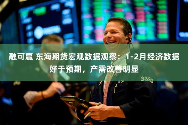 融可赢 东海期货宏观数据观察：1-2月经济数据好于预期，产需改善明显