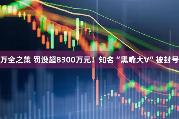 万全之策 罚没超8300万元！知名“黑嘴大V”被封号