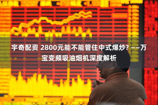 宇奇配资 2800元能不能管住中式爆炒? ——万宝变频吸油烟机深度解析