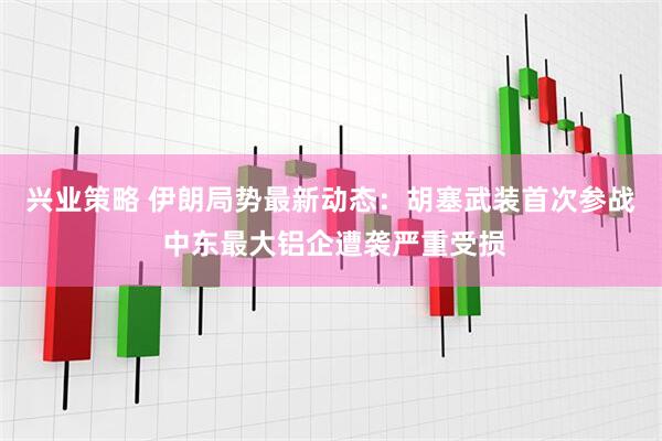 兴业策略 伊朗局势最新动态：胡塞武装首次参战 中东最大铝企遭袭严重受损