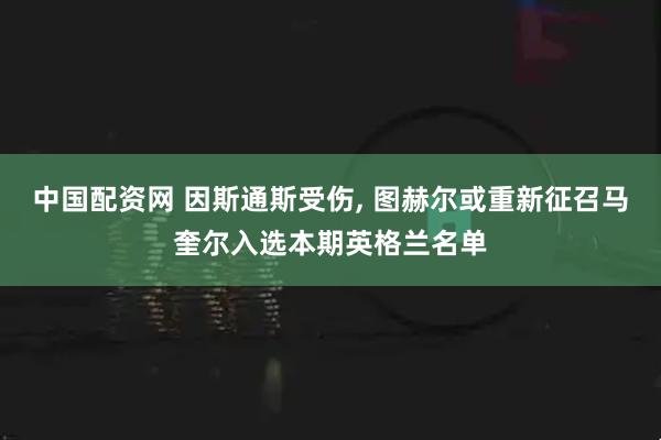 中国配资网 因斯通斯受伤, 图赫尔或重新征召马奎尔入选本期英格兰名单