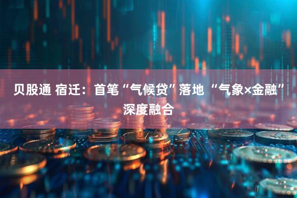 贝股通 宿迁：首笔“气候贷”落地 “气象×金融”深度融合