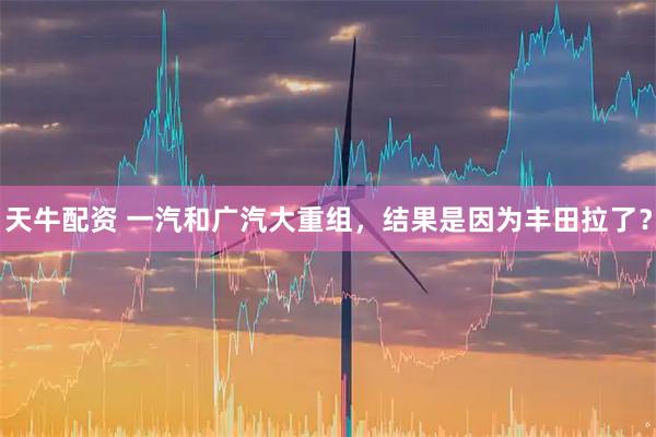 天牛配资 一汽和广汽大重组，结果是因为丰田拉了？