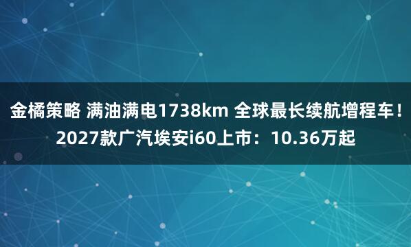 金橘策略 满油满电1738km 全球最长续航增程车！2027款广汽埃安i60上市：10.36万起