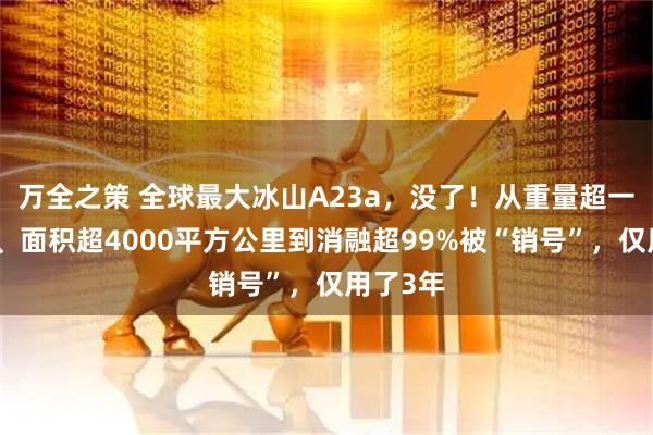 万全之策 全球最大冰山A23a，没了！从重量超一万亿吨、面积超4000平方公里到消融超99%被“销号”，仅用了3年
