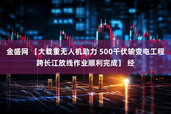 金盛网 【大载重无人机助力 500千伏输变电工程跨长江放线作业顺利完成】 经