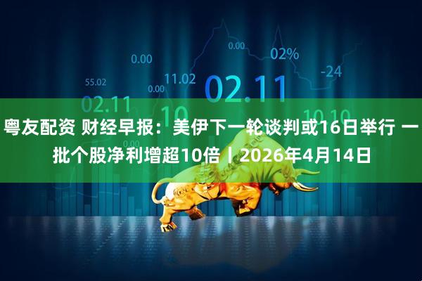 粤友配资 财经早报：美伊下一轮谈判或16日举行 一批个股净利增超10倍丨2026年4月14日
