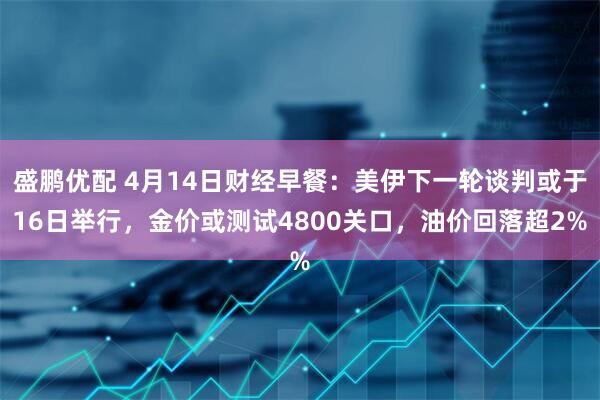 盛鹏优配 4月14日财经早餐：美伊下一轮谈判或于16日举行，金价或测试4800关口，油价回落超2%