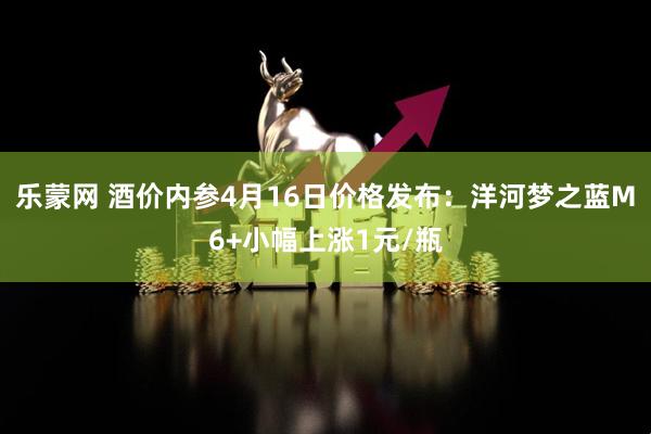 乐蒙网 酒价内参4月16日价格发布：洋河梦之蓝M6+小幅上涨1元/瓶