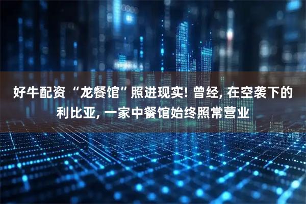 好牛配资 “龙餐馆”照进现实! 曾经, 在空袭下的利比亚, 一家中餐馆始终照常营业