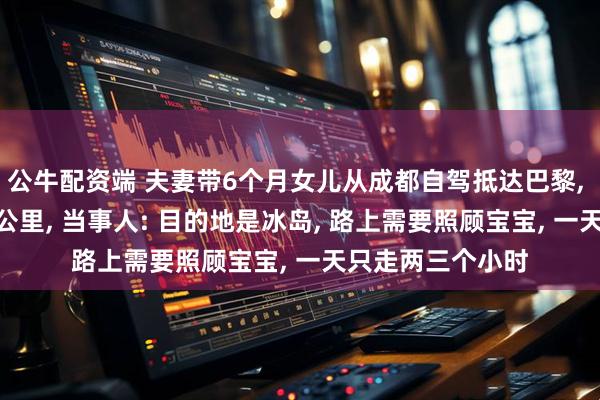 公牛配资端 夫妻带6个月女儿从成都自驾抵达巴黎, 75天行驶近2万公里, 当事人: 目的地是冰岛, 路上需要照顾宝宝, 一天只走两三个小时