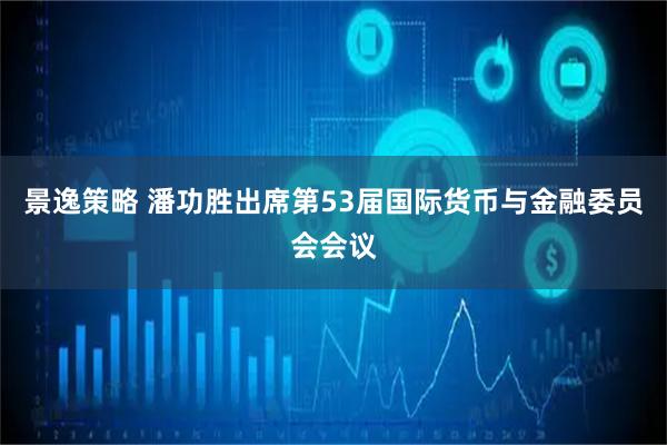 景逸策略 潘功胜出席第53届国际货币与金融委员会会议