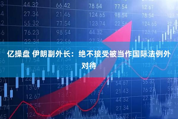 亿操盘 伊朗副外长：绝不接受被当作国际法例外对待
