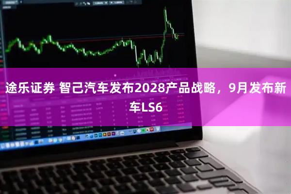 途乐证券 智己汽车发布2028产品战略，9月发布新车LS6