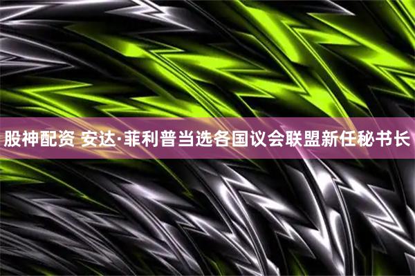 股神配资 安达·菲利普当选各国议会联盟新任秘书长