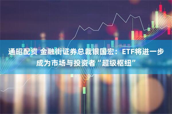 通昭配资 金融街证券总裁银国宏：ETF将进一步成为市场与投资者“超级枢纽”
