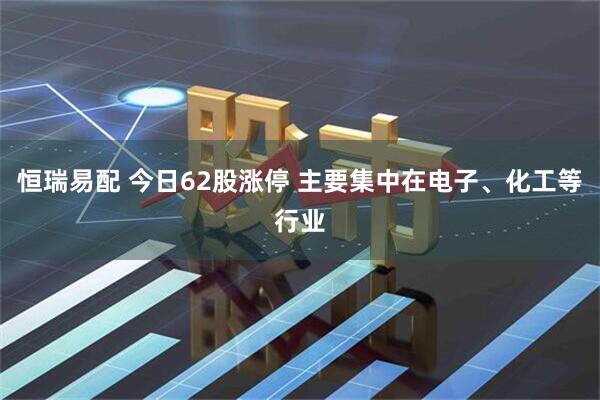 恒瑞易配 今日62股涨停 主要集中在电子、化工等行业