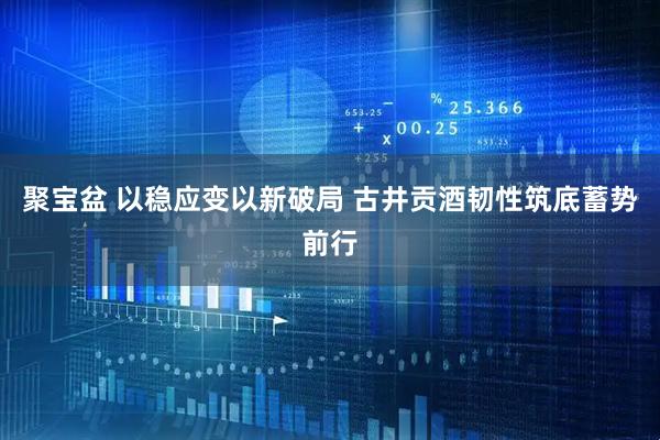 聚宝盆 以稳应变以新破局 古井贡酒韧性筑底蓄势前行