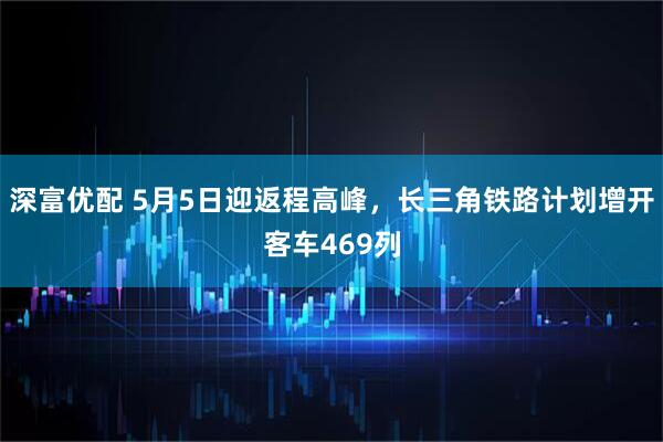 深富优配 5月5日迎返程高峰，长三角铁路计划增开客车469列